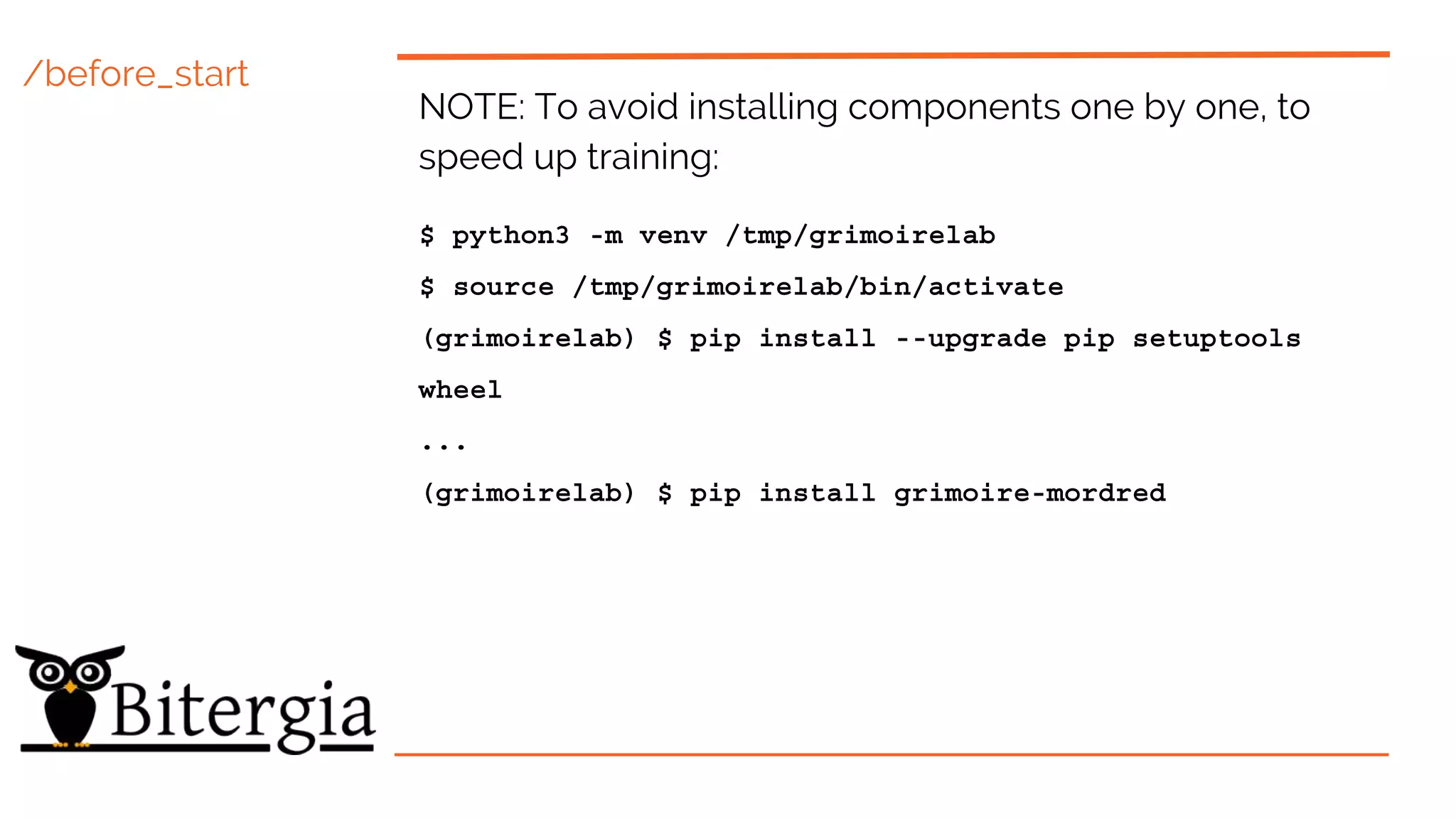 /before_start
NOTE: To avoid installing components one by one, to
speed up training:
$ python3 -m venv /tmp/grimoirelab
$ source /tmp/grimoirelab/bin/activate
(grimoirelab) $ pip install --upgrade pip setuptools
wheel
...
(grimoirelab) $ pip install grimoire-mordred
 