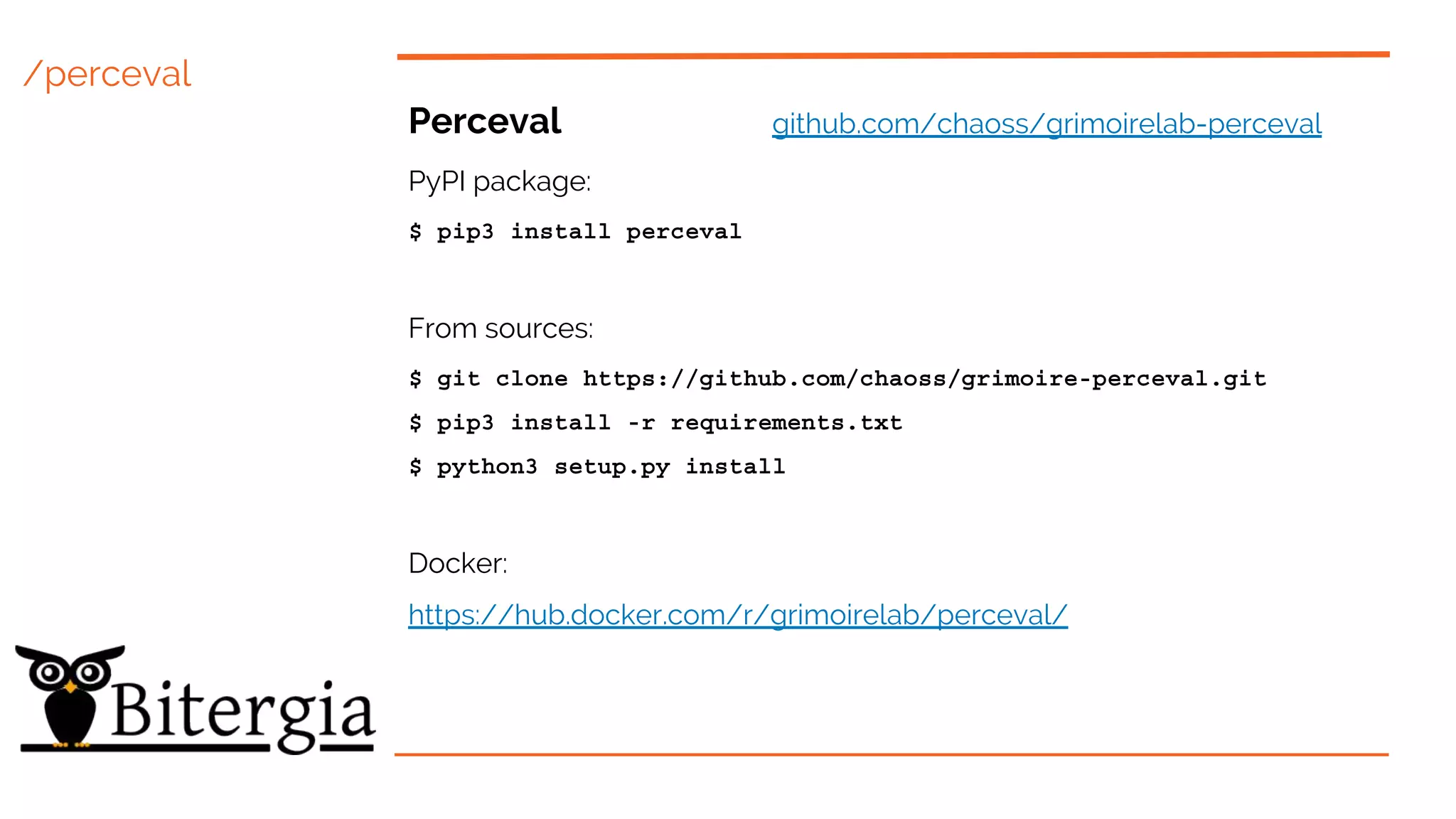 /perceval
Perceval github.com/chaoss/grimoirelab-perceval
PyPI package:
$ pip3 install perceval
From sources:
$ git clone https://github.com/chaoss/grimoire-perceval.git
$ pip3 install -r requirements.txt
$ python3 setup.py install
Docker:
https://hub.docker.com/r/grimoirelab/perceval/
 