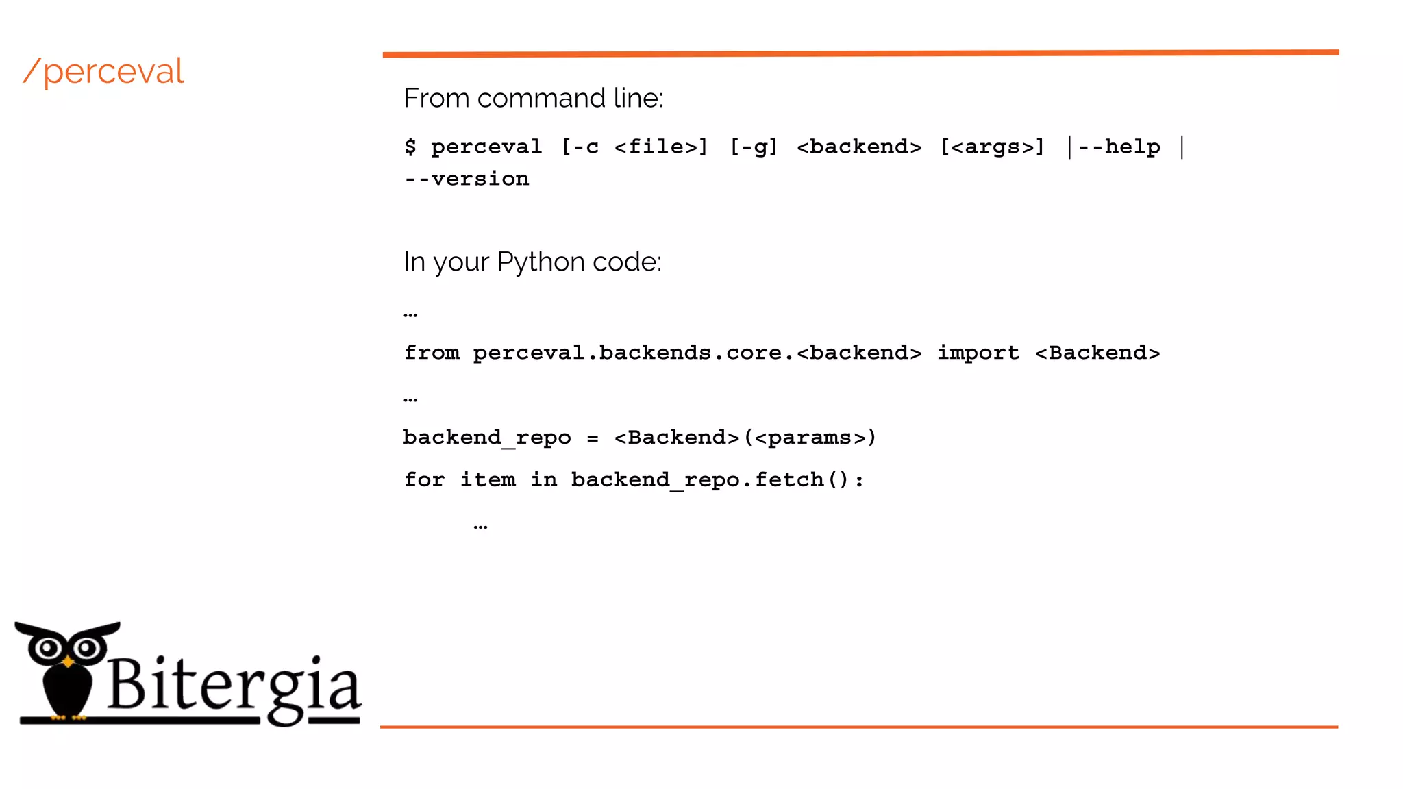 /perceval
From command line:
$ perceval [-c <file>] [-g] <backend> [<args>] |--help |
--version
In your Python code:
…
from perceval.backends.core.<backend> import <Backend>
…
backend_repo = <Backend>(<params>)
for item in backend_repo.fetch():
…
 