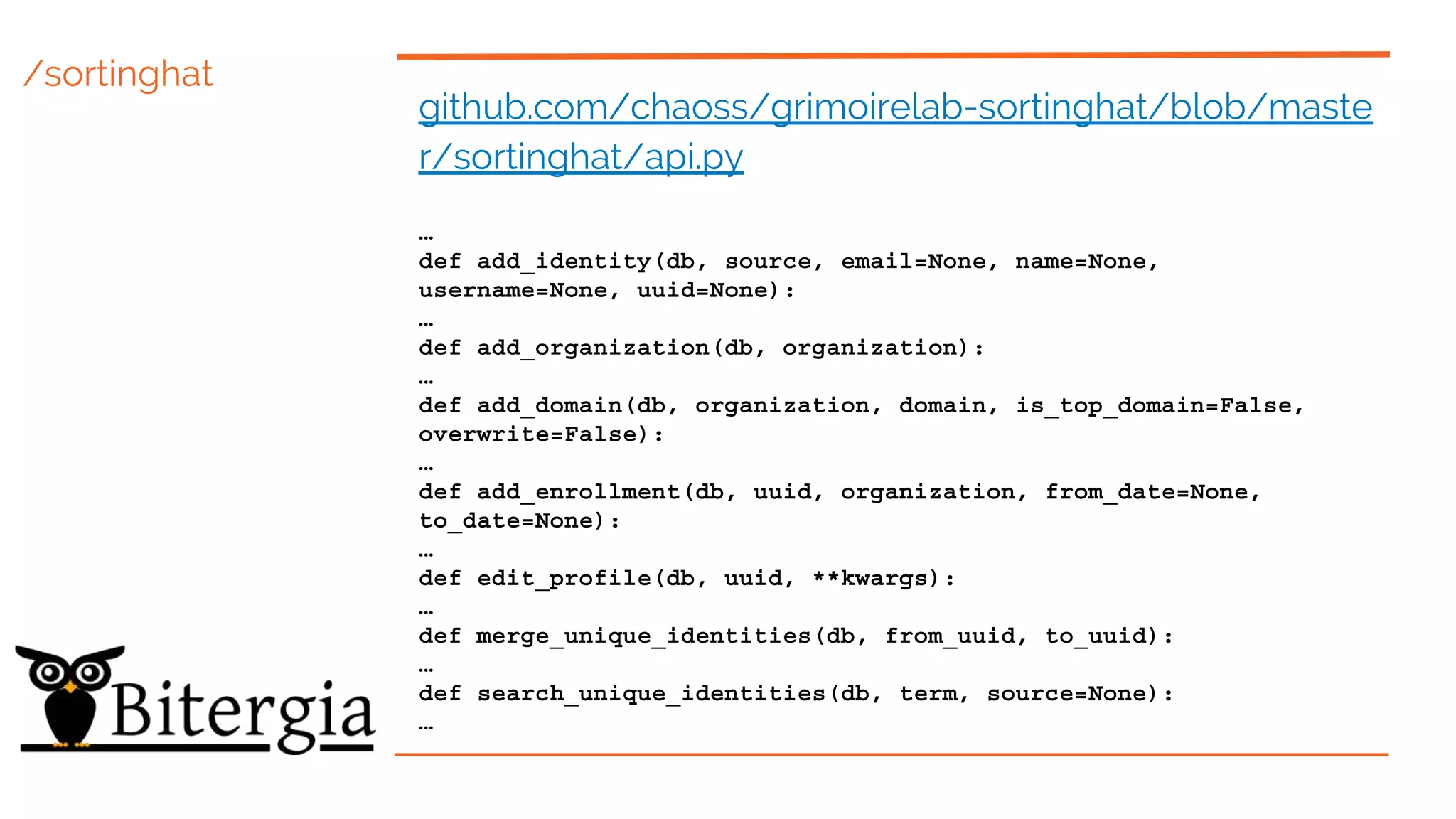 /sortinghat
github.com/chaoss/grimoirelab-sortinghat/blob/maste
r/sortinghat/api.py
…
def add_identity(db, source, email=None, name=None,
username=None, uuid=None):
…
def add_organization(db, organization):
…
def add_domain(db, organization, domain, is_top_domain=False,
overwrite=False):
…
def add_enrollment(db, uuid, organization, from_date=None,
to_date=None):
…
def edit_profile(db, uuid, **kwargs):
…
def merge_unique_identities(db, from_uuid, to_uuid):
…
def search_unique_identities(db, term, source=None):
…
 