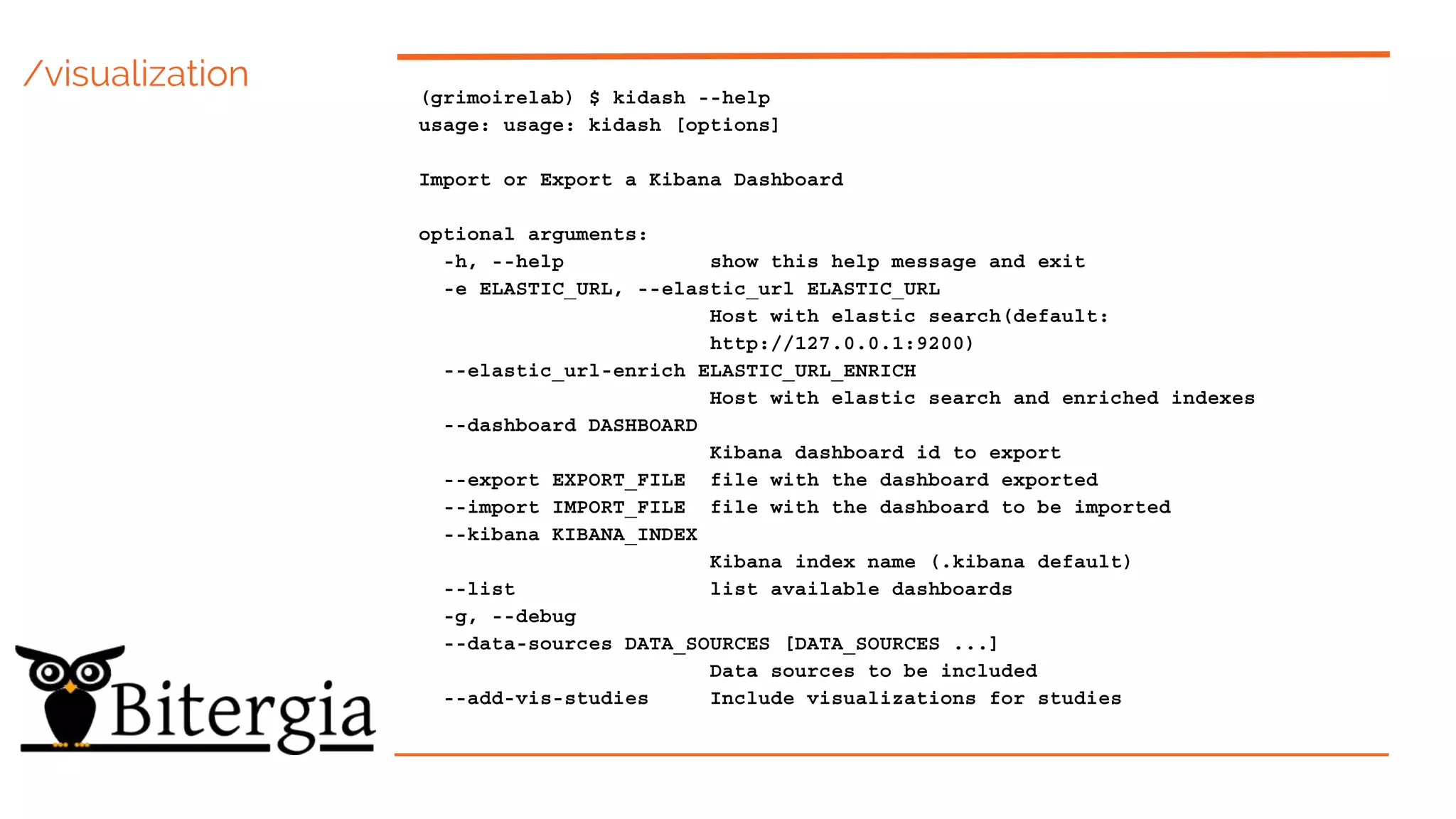 /visualization (grimoirelab) $ kidash --help
usage: usage: kidash [options]
Import or Export a Kibana Dashboard
optional arguments:
-h, --help show this help message and exit
-e ELASTIC_URL, --elastic_url ELASTIC_URL
Host with elastic search(default:
http://127.0.0.1:9200)
--elastic_url-enrich ELASTIC_URL_ENRICH
Host with elastic search and enriched indexes
--dashboard DASHBOARD
Kibana dashboard id to export
--export EXPORT_FILE file with the dashboard exported
--import IMPORT_FILE file with the dashboard to be imported
--kibana KIBANA_INDEX
Kibana index name (.kibana default)
--list list available dashboards
-g, --debug
--data-sources DATA_SOURCES [DATA_SOURCES ...]
Data sources to be included
--add-vis-studies Include visualizations for studies
 