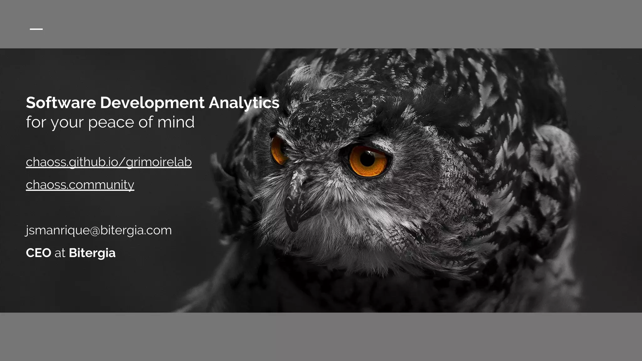 Software Development Analytics
for your peace of mind
chaoss.github.io/grimoirelab
chaoss.community
jsmanrique@bitergia.com
CEO at Bitergia
 