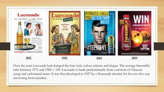 1953
1952 2014 2019
Over the years Lucozade had changed the font style, colour scheme and slogan. The average bimonthly
sales between 1971 and 1984 = 100. Lucozade is made predominantly from a mixture of Glucose
syrup and carbonated water. It was first developed in 1927 by a Newcastle chemist for his son who was
recovering from jaundice.
 