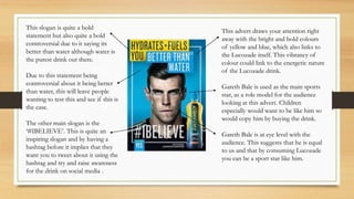 This advert draws your attention right
away with the bright and bold colours
of yellow and blue, which also links to
the Lucozade itself. This vibrancy of
colour could link to the energetic nature
of the Lucozade drink.
Gareth Bale is used as the main sports
star, as a role model for the audience
looking at this advert. Children
especially would want to be like him so
would copy him by buying the drink.
Gareth Bale is at eye level with the
audience. This suggests that he is equal
to us and that by consuming Lucozade
you can be a sport star like him.
This slogan is quite a bold
statement but also quite a bold
controversial due to it saying its
better than water although water is
the purest drink out there.
Due to this statement being
controversial about it being better
than water, this will leave people
wanting to test this and see if this is
the case.
The other main slogan is the
‘#IBELIEVE’. This is quite an
inspiring slogan and by having a
hashtag before it implies that they
want you to tweet about it using the
hashtag and try and raise awareness
for the drink on social media .
 