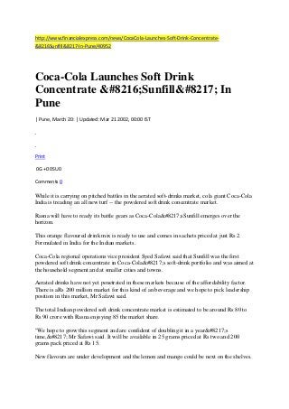 http://www.financialexpress.com/news/CocaCola-Launches-Soft-Drink-Concentrate&8216Sunfill&8217-In-Pune/40952

Coca-Cola Launches Soft Drink
Concentrate &#8216;Sunfill&#8217; In
Pune
| Pune, March 20: | Updated: Mar 21 2002, 00:00 IST

Print
0G +0 0SU0
Comments 0

While it is carrying on pitched battles in the aerated soft-drinks market, cola giant Coca-Cola
India is treading an all new turf -- the powdered soft drink concentrate market.
Rasna will have to ready its battle gears as Coca-Cola&#8217;sSunfill emerges over the
horizon.
This orange flavoured drink mix is ready to use and comes in sachets priced at just Rs 2.
Formulated in India for the Indian markets.
Coca-Cola regional operations vice president Syed Safawi said that Sunfill was the first
powdered soft drink concentrate in Coca-Cola&#8217;s soft-drink portfolio and was aimed at
the household segment and at smaller cities and towns.
Aerated drinks have not yet penetrated in these markets because of the affordability factor.
There is aRs 200 million market for this kind of an beverage and we hope to pick leadership
position in this market, Mr Safawi said.
The total Indian powdered soft drink concentrate market is estimated to be around Rs 80 to
Rs 90 crore with Rasna enjoying 85 the market share.
"We hope to grow this segment and are confident of doubling it in a year&#8217;s
time,&#8217; Mr Safawi said. It will be available in 25 grams priced at Rs two and 200
grams pack priced at Rs 15.
New flavours are under development and the lemon and mango could be next on the shelves.

 