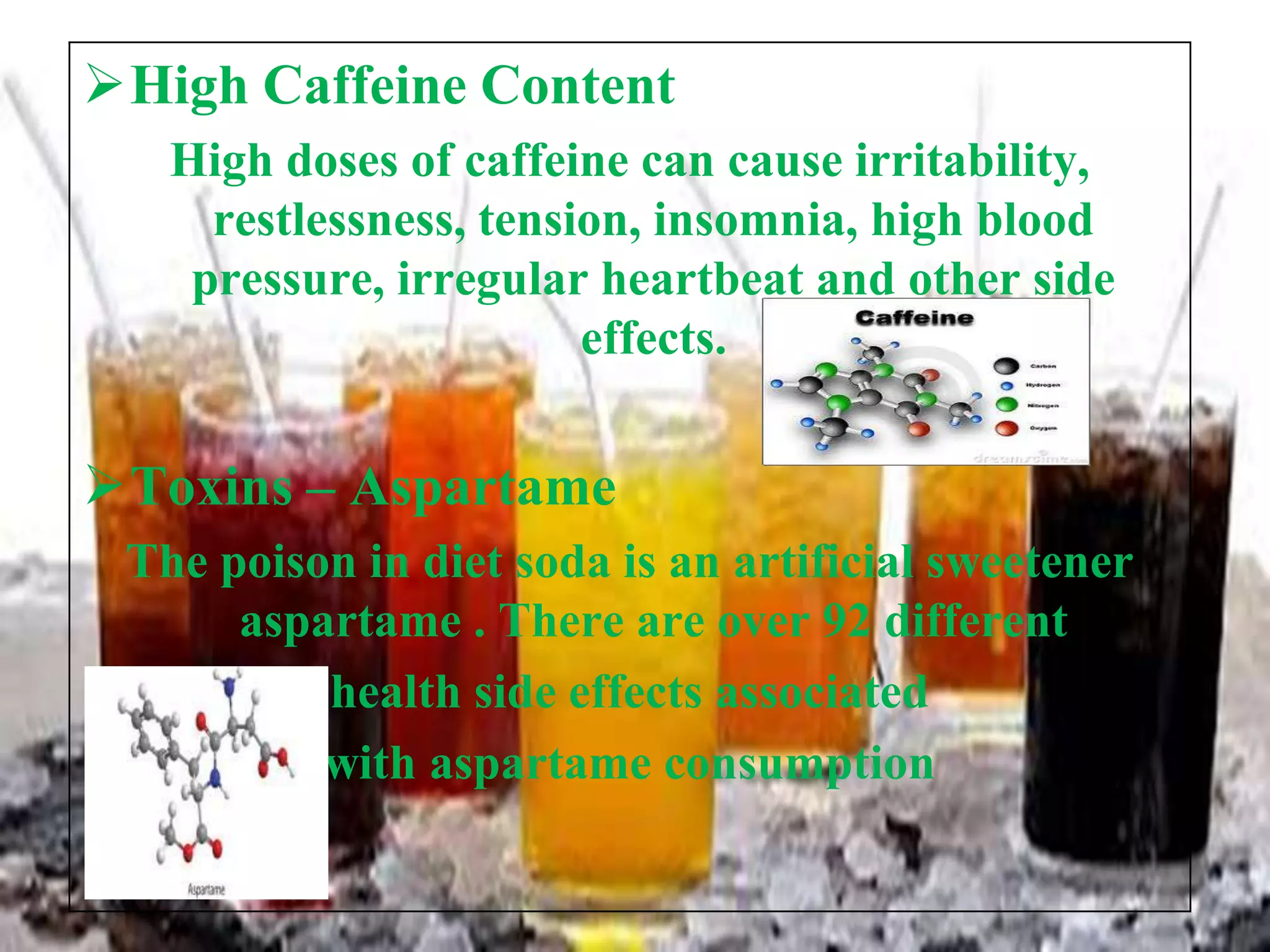 High Caffeine Content
High doses of caffeine can cause irritability,
restlessness, tension, insomnia, high blood
pressure, irregular heartbeat and other side
effects.

Toxins – Aspartame
The poison in diet soda is an artificial sweetener
aspartame . There are over 92 different
health side effects associated
with aspartame consumption

 