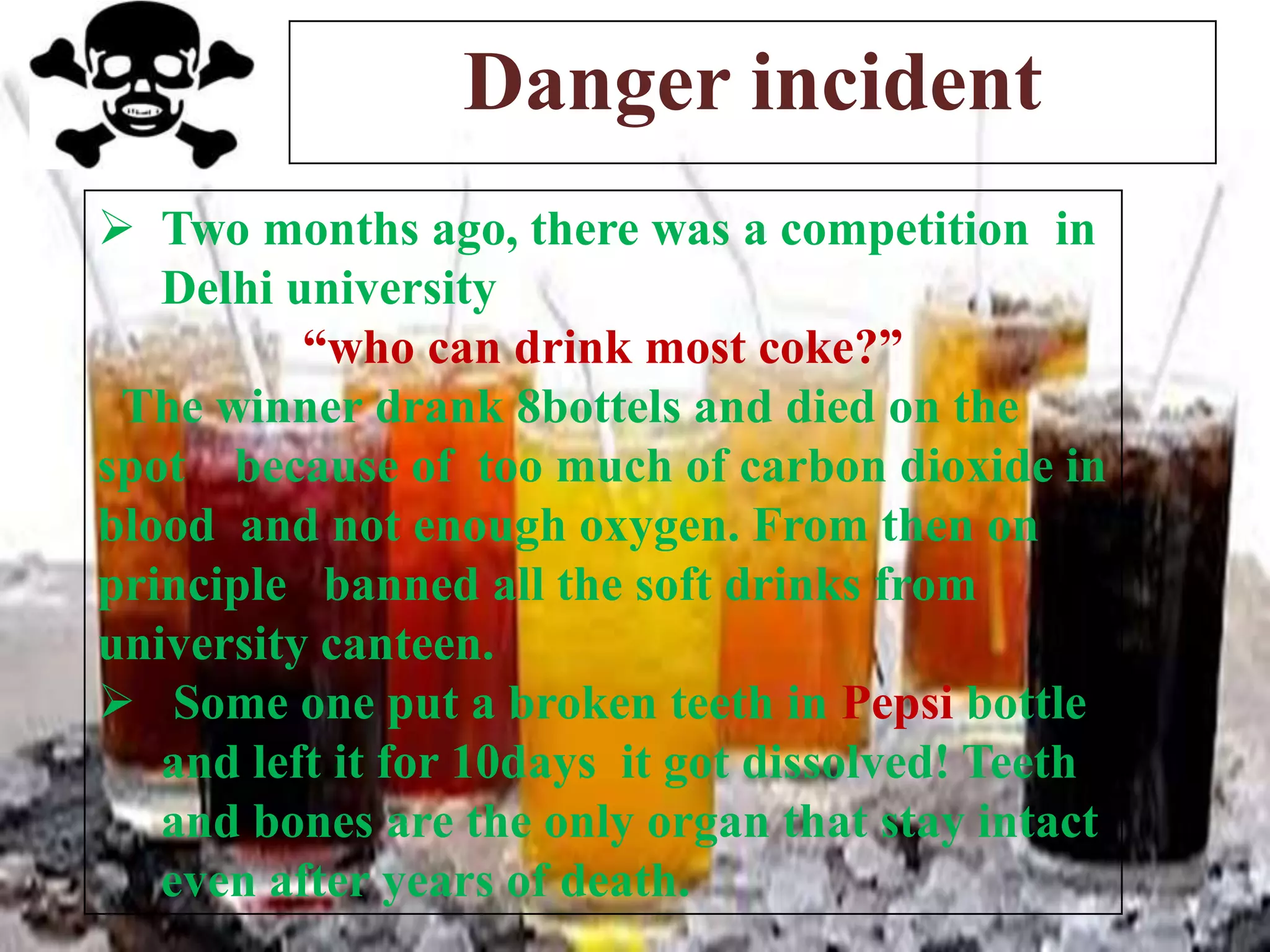 Danger incident
 Two months ago, there was a competition in
Delhi university
“who can drink most coke?”
The winner drank 8bottels and died on the
spot because of too much of carbon dioxide in
blood and not enough oxygen. From then on
principle banned all the soft drinks from
university canteen.
 Some one put a broken teeth in Pepsi bottle
and left it for 10days it got dissolved! Teeth
and bones are the only organ that stay intact
even after years of death.

 