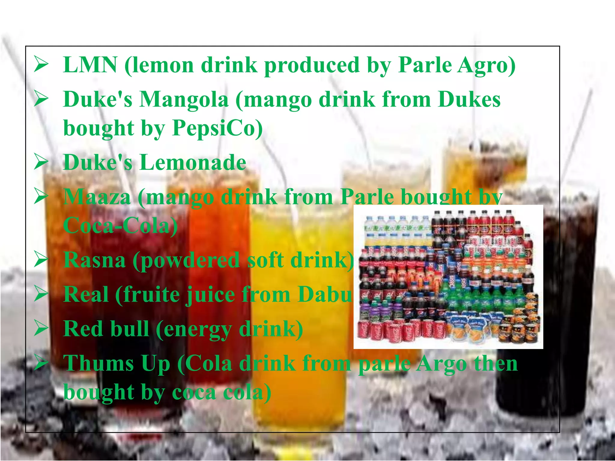  LMN (lemon drink produced by Parle Agro)
 Duke's Mangola (mango drink from Dukes
bought by PepsiCo)
 Duke's Lemonade
 Maaza (mango drink from Parle bought by
Coca-Cola)
 Rasna (powdered soft drink)
 Real (fruite juice from Dabur)
 Red bull (energy drink)
 Thums Up (Cola drink from parle Argo then
bought by coca cola)

 