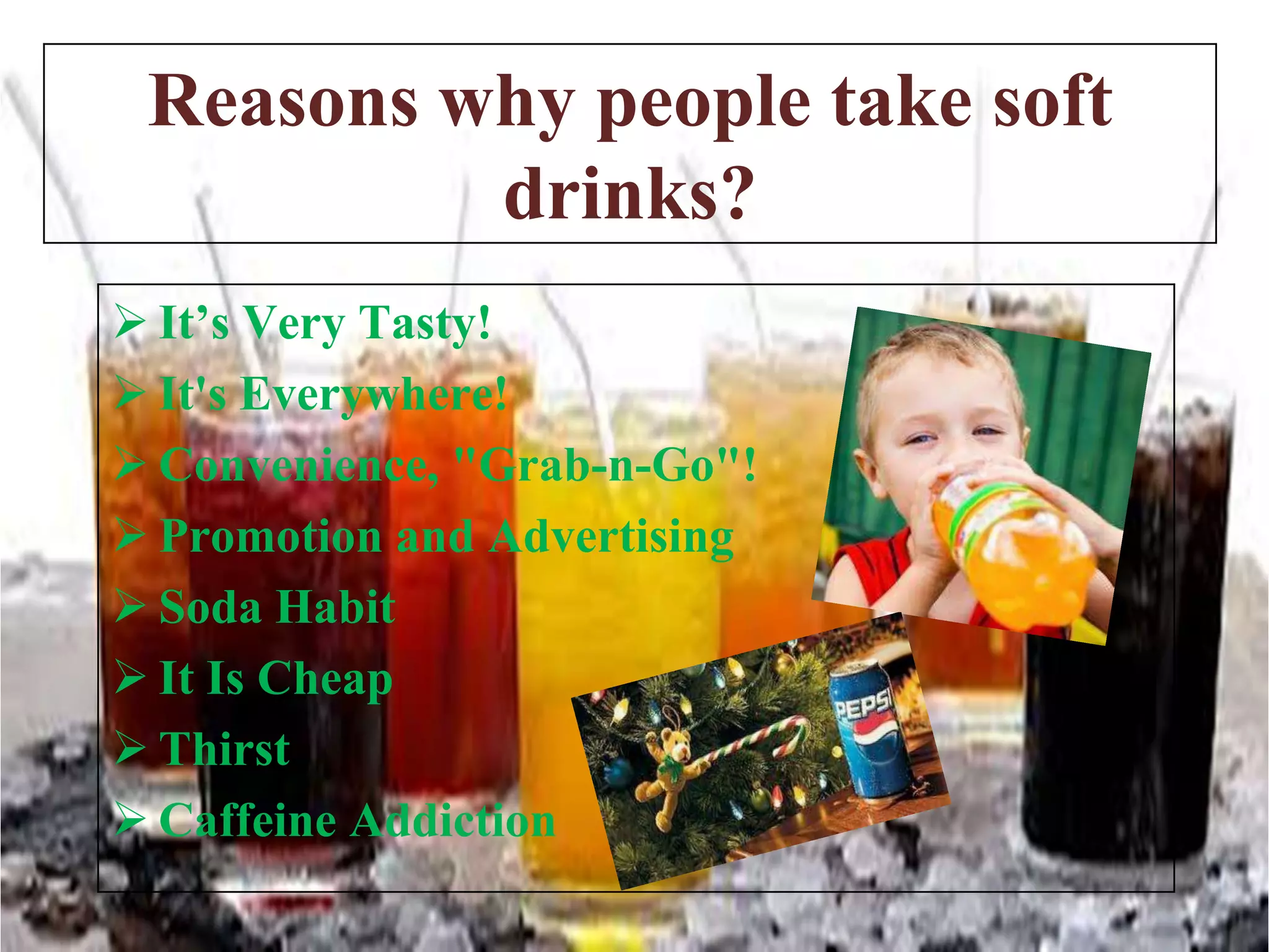 Reasons why people take soft
drinks?
 It’s Very Tasty!
 It's Everywhere!
 Convenience, "Grab-n-Go"!
 Promotion and Advertising
 Soda Habit
 It Is Cheap
 Thirst
 Caffeine Addiction

 