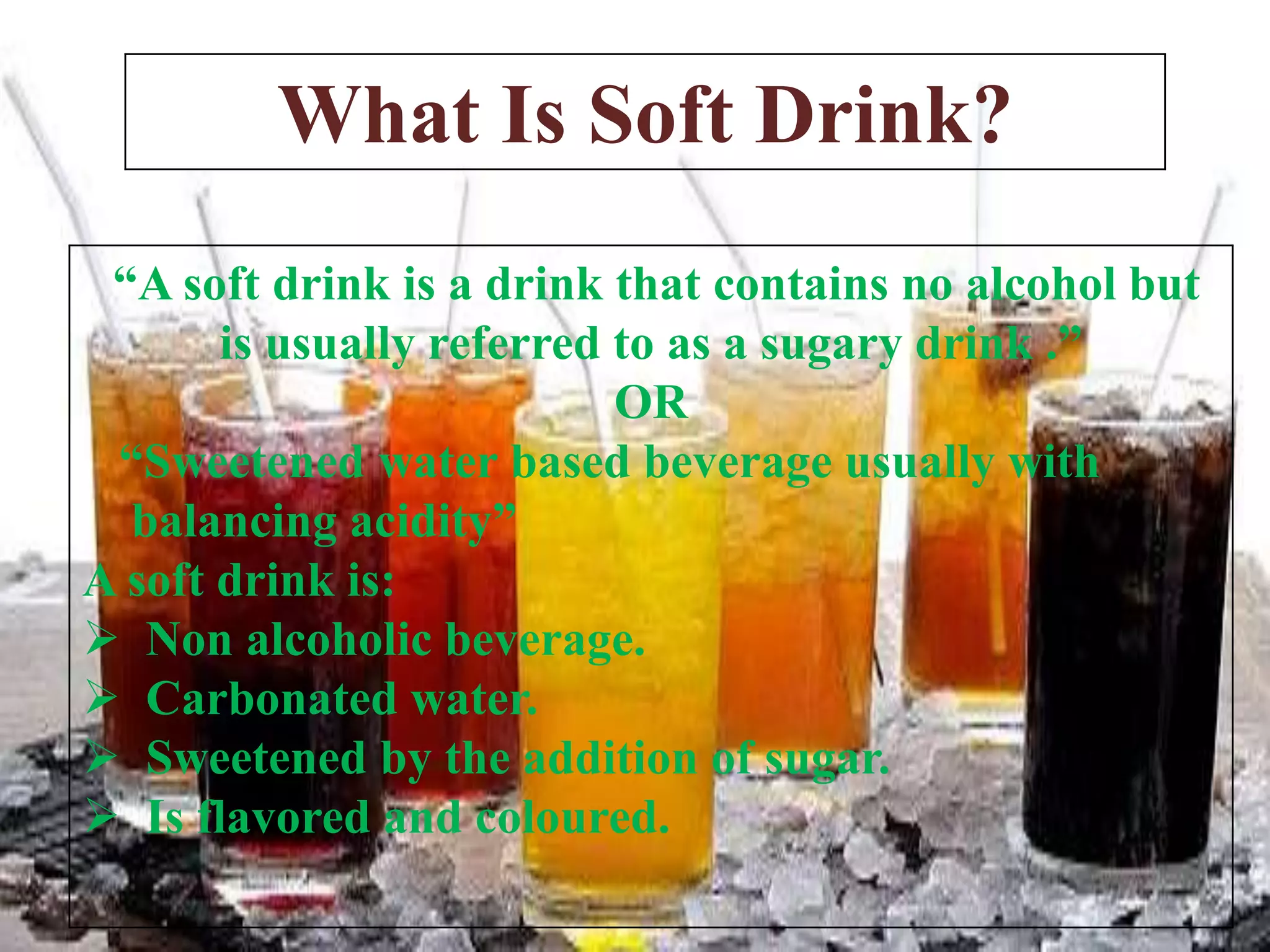 What Is Soft Drink?
“A soft drink is a drink that contains no alcohol but
is usually referred to as a sugary drink .”
OR
“Sweetened water based beverage usually with
balancing acidity”
A soft drink is:
 Non alcoholic beverage.
 Carbonated water.
 Sweetened by the addition of sugar.
 Is flavored and coloured.

 