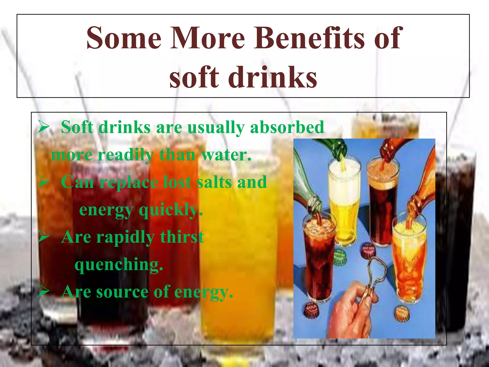 Some More Benefits of
soft drinks
 Soft drinks are usually absorbed
more readily than water.
 Can replace lost salts and
energy quickly.
 Are rapidly thirst
quenching.
 Are source of energy.

 
