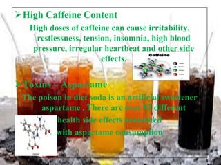 High Caffeine Content
High doses of caffeine can cause irritability,
restlessness, tension, insomnia, high blood
pressure, irregular heartbeat and other side
effects.

Toxins – Aspartame
The poison in diet soda is an artificial sweetener
aspartame . There are over 92 different
health side effects associated
with aspartame consumption

 