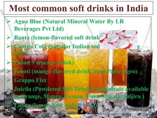 Most common soft drinks in India
 Agua Blue (Natural Mineral Water By LR
Beverages Pvt Ltd)
 Banta (lemon-flavored soft drink
 Campa Cola (popular Indian soda introduced in
1977)
 Cloud 9 (energy drink)
 Frooti (mango-flavored drink from Parle Agro)
 Grappo Fizz
 Juicila (Powdered Soft Drink Concentrate available
in Orange, Mango, Lemon, Cola, Masala, Jaljira )
 Limca (lemon-lime soda)

 