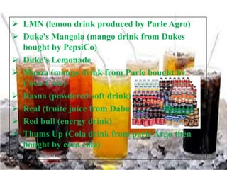  LMN (lemon drink produced by Parle Agro)
 Duke's Mangola (mango drink from Dukes
bought by PepsiCo)
 Duke's Lemonade
 Maaza (mango drink from Parle bought by
Coca-Cola)
 Rasna (powdered soft drink)
 Real (fruite juice from Dabur)
 Red bull (energy drink)
 Thums Up (Cola drink from parle Argo then
bought by coca cola)

 