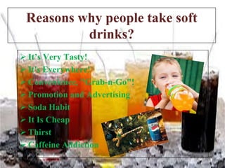 Reasons why people take soft
drinks?
 It’s Very Tasty!
 It's Everywhere!
 Convenience, "Grab-n-Go"!
 Promotion and Advertising
 Soda Habit
 It Is Cheap
 Thirst
 Caffeine Addiction

 