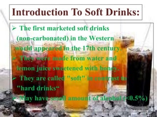 Introduction To Soft Drinks:
 The first marketed soft drinks
(non-carbonated) in the Western
world appeared in the 17th century.
 They were made from water and
lemon juice sweetened with honey.
 They are called "soft" in contrast to
"hard drinks“
 May have small amount of alcohol (<0.5%)

 