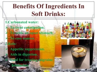 Benefits Of Ingredients In
Soft Drinks:
1.Carbonated water:
 To treat constipation.
 To settle an upset stomach.
 To ease nausea.
2.Kola:
 Appetite suppression.
 Aids in digestion.
 Used for treating migraine
headaches.

 