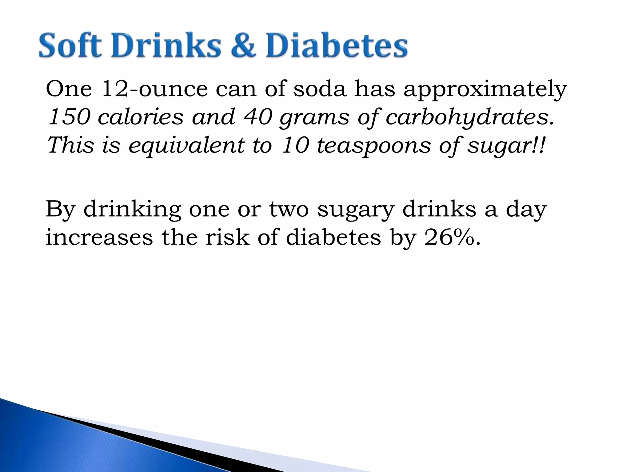 One 12-ounce can of soda has approximately
150 calories and 40 grams of carbohydrates.
This is equivalent to 10 teaspoons of sugar!!
By drinking one or two sugary drinks a day
increases the risk of diabetes by 26%.
 