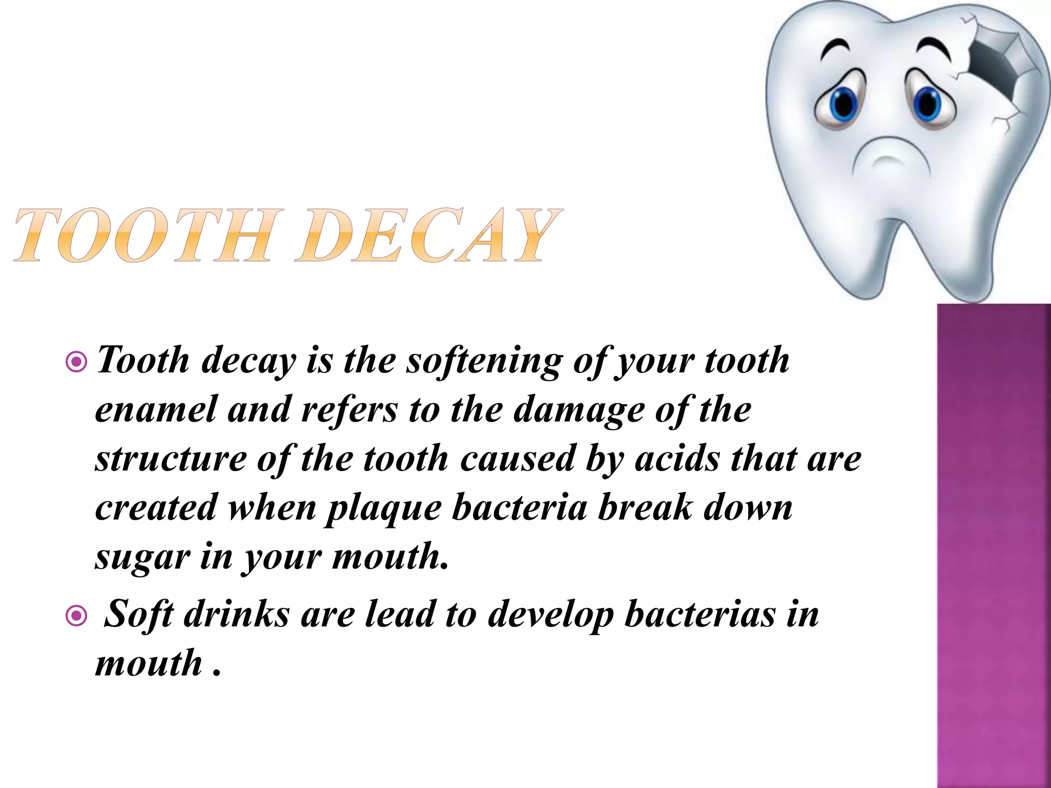  Tooth decay is the softening of your tooth
enamel and refers to the damage of the
structure of the tooth caused by acids that are
created when plaque bacteria break down
sugar in your mouth.
 Soft drinks are lead to develop bacterias in
mouth .
 