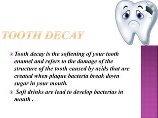  Tooth decay is the softening of your tooth
enamel and refers to the damage of the
structure of the tooth caused by acids that are
created when plaque bacteria break down
sugar in your mouth.
 Soft drinks are lead to develop bacterias in
mouth .
 