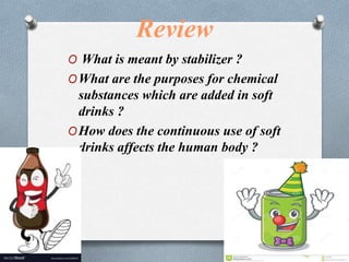 Review
O What is meant by stabilizer ?
OWhat are the purposes for chemical
substances which are added in soft
drinks ?
OHow does the continuous use of soft
drinks affects the human body ?
 