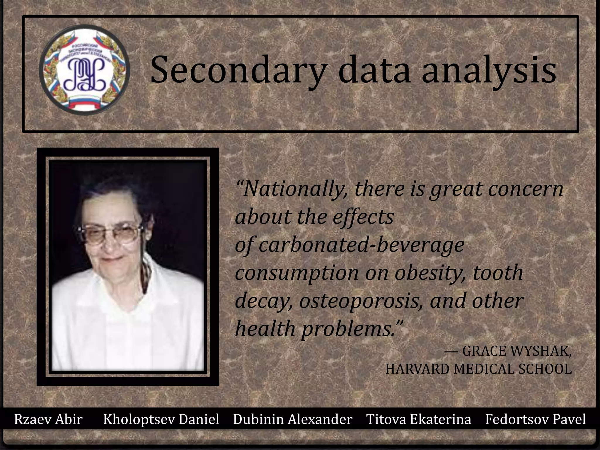 Secondary data analysis
Rzaev Abir Kholoptsev Daniel Dubinin Alexander Titova Ekaterina Fedortsov Pavel
“Nationally, there is great concern
about the effects
of carbonated-beverage
consumption on obesity, tooth
decay, osteoporosis, and other
health problems.”
— GRACE WYSHAK,
HARVARD MEDICAL SCHOOL
 