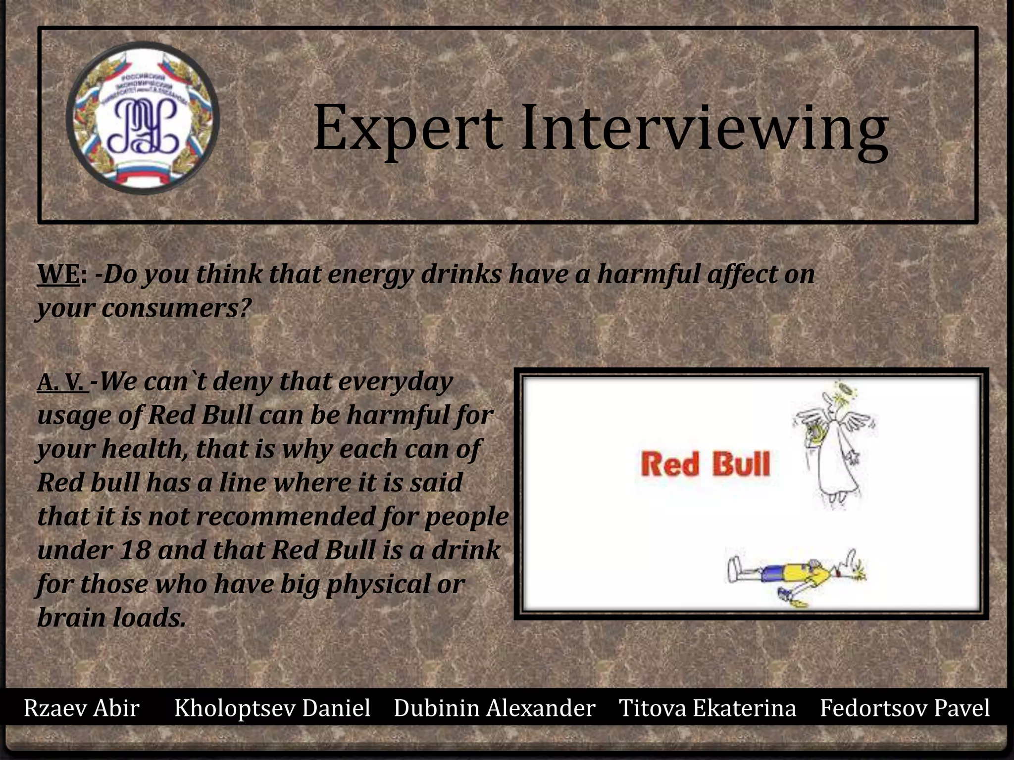 Rzaev Abir Kholoptsev Daniel Dubinin Alexander Titova Ekaterina Fedortsov Pavel
Expert Interviewing
WE: -Do you think that energy drinks have a harmful affect on
your consumers?
A. V. -We can`t deny that everyday
usage of Red Bull can be harmful for
your health, that is why each can of
Red bull has a line where it is said
that it is not recommended for people
under 18 and that Red Bull is a drink
for those who have big physical or
brain loads.
 