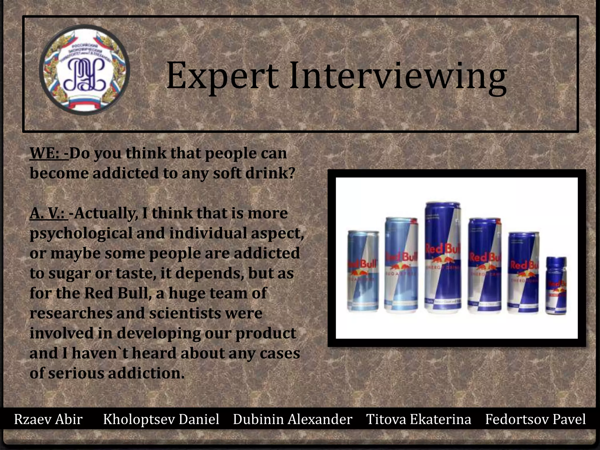 Rzaev Abir Kholoptsev Daniel Dubinin Alexander Titova Ekaterina Fedortsov Pavel
WE: -Do you think that people can
become addicted to any soft drink?
A. V.: -Actually, I think that is more
psychological and individual aspect,
or maybe some people are addicted
to sugar or taste, it depends, but as
for the Red Bull, a huge team of
researches and scientists were
involved in developing our product
and I haven`t heard about any cases
of serious addiction.
Expert Interviewing
 