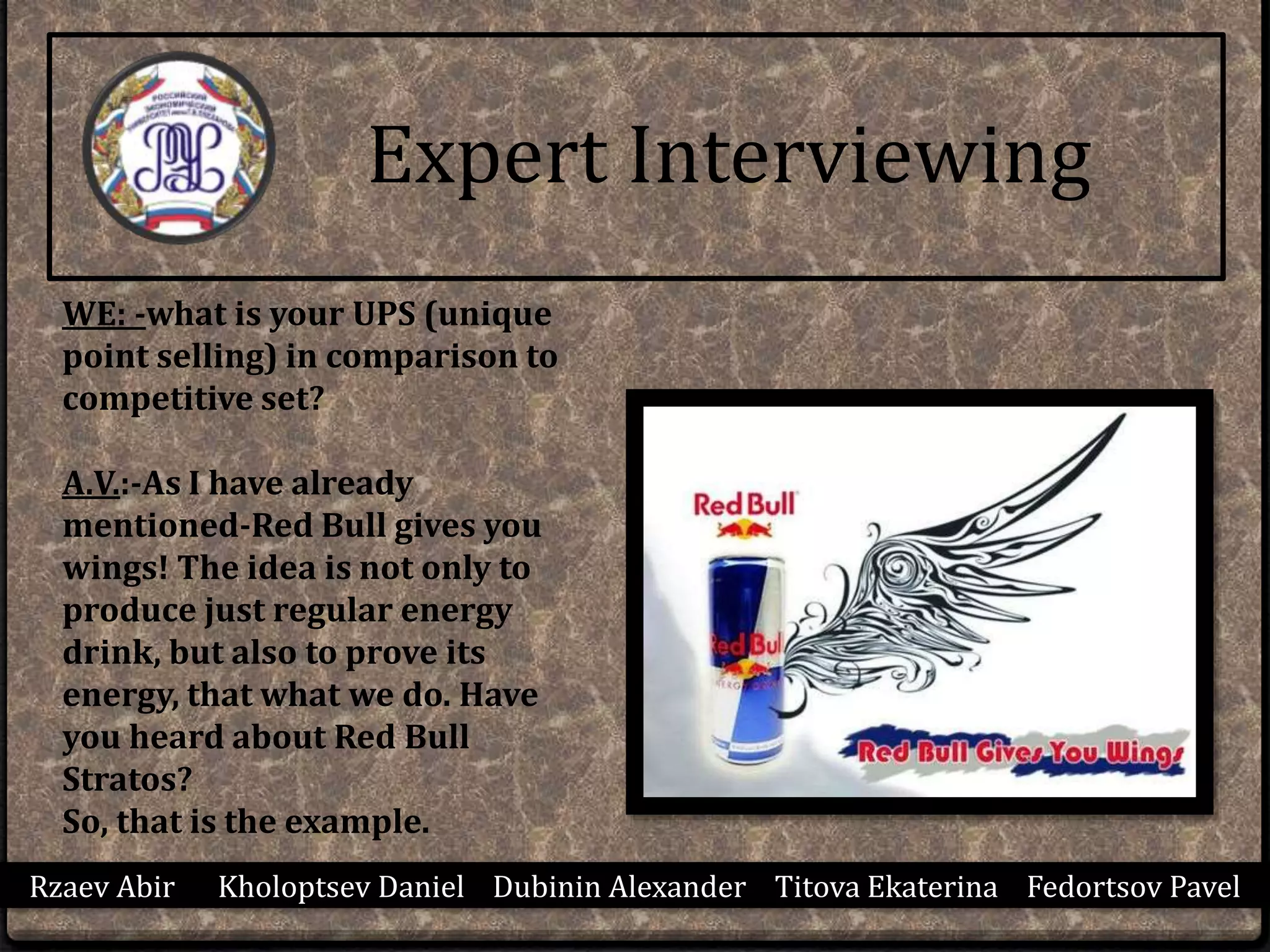 Rzaev Abir Kholoptsev Daniel Dubinin Alexander Titova Ekaterina Fedortsov Pavel
Expert Interviewing
WE: -what is your UPS (unique
point selling) in comparison to
competitive set?
A.V.:-As I have already
mentioned-Red Bull gives you
wings! The idea is not only to
produce just regular energy
drink, but also to prove its
energy, that what we do. Have
you heard about Red Bull
Stratos?
So, that is the example.
 