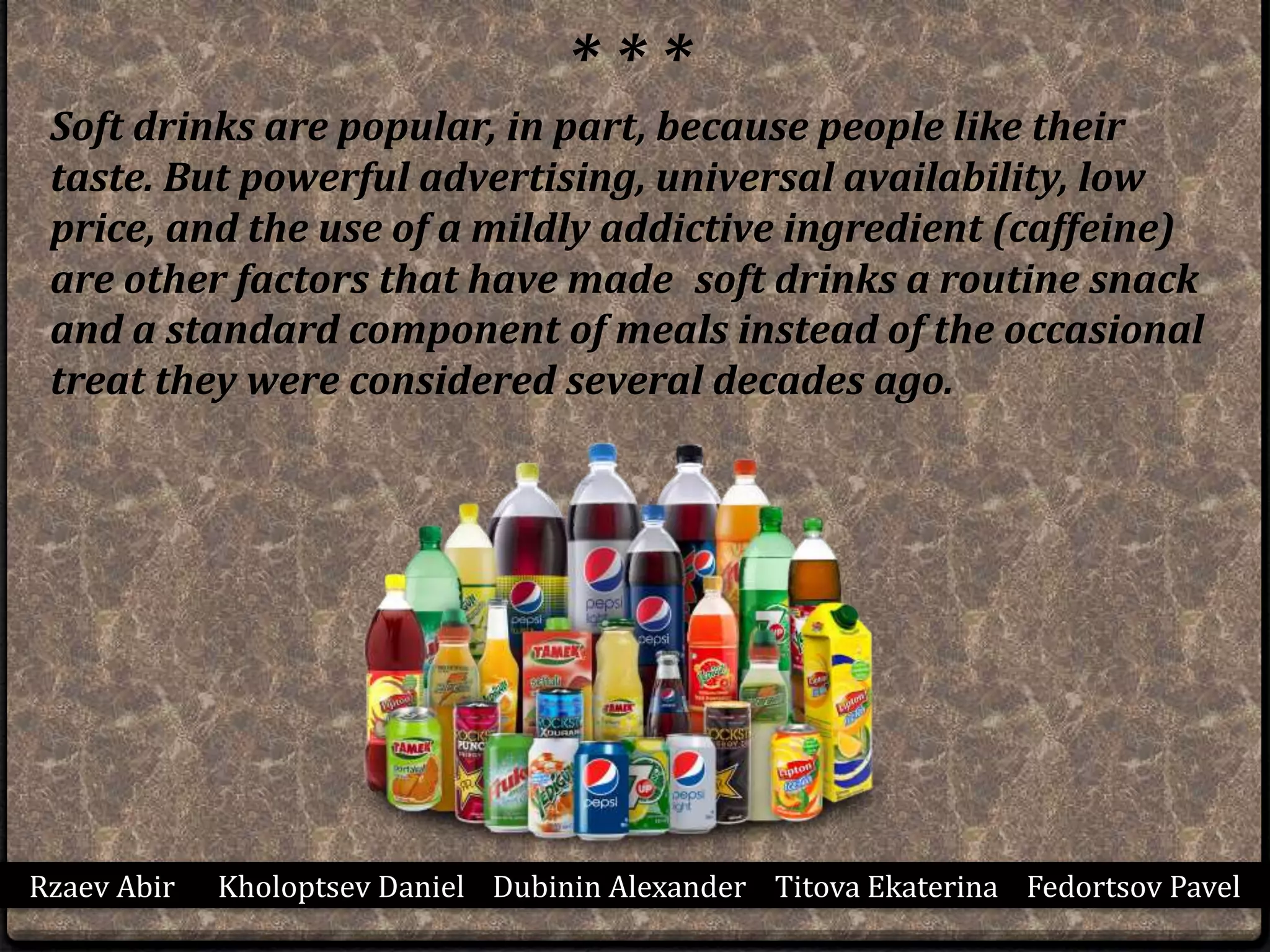 Rzaev Abir Kholoptsev Daniel Dubinin Alexander Titova Ekaterina Fedortsov Pavel
* * *
Soft drinks are popular, in part, because people like their
taste. But powerful advertising, universal availability, low
price, and the use of a mildly addictive ingredient (caffeine)
are other factors that have made soft drinks a routine snack
and a standard component of meals instead of the occasional
treat they were considered several decades ago.
 