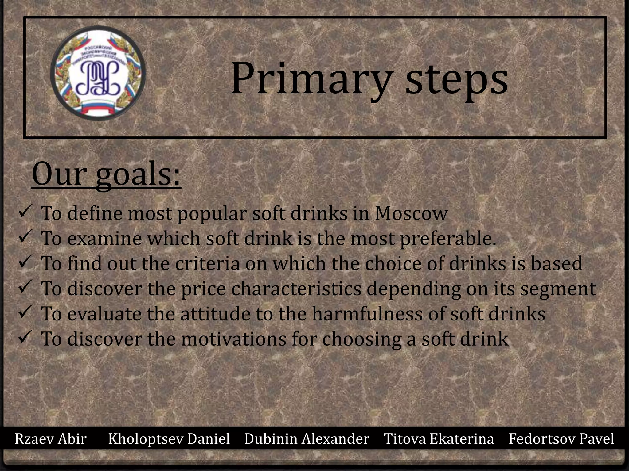 Primary steps
Rzaev Abir Kholoptsev Daniel Dubinin Alexander Titova Ekaterina Fedortsov Pavel
Our goals:
 To define most popular soft drinks in Moscow
 To examine which soft drink is the most preferable.
 To find out the criteria on which the choice of drinks is based
 To discover the price characteristics depending on its segment
 To evaluate the attitude to the harmfulness of soft drinks
 To discover the motivations for choosing a soft drink
 