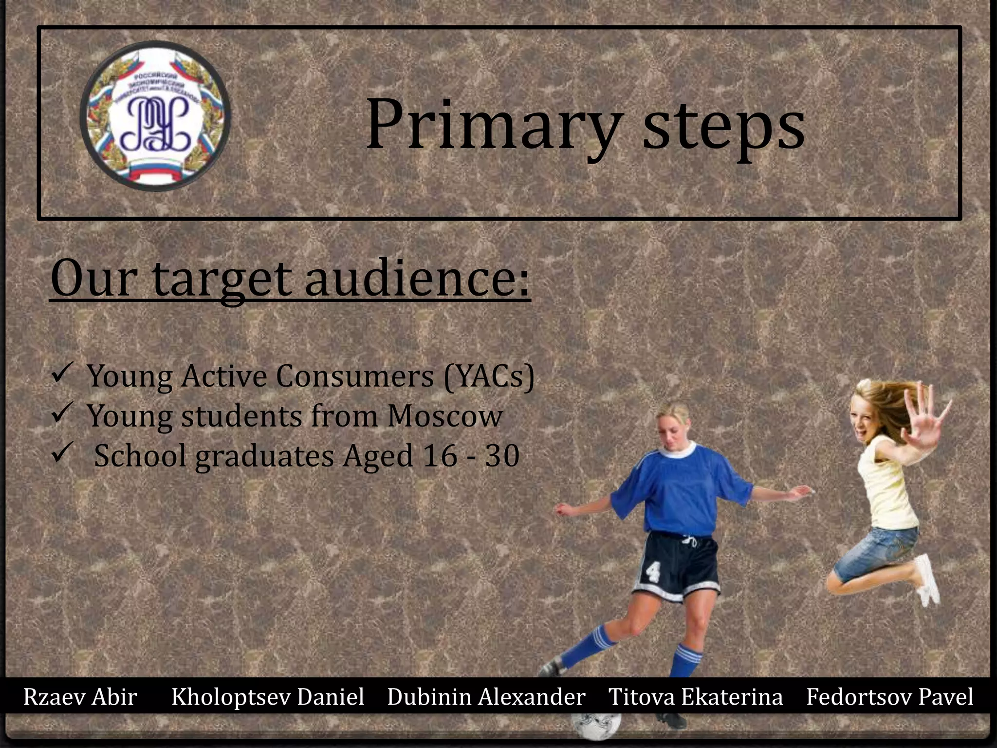 Primary steps
Our target audience:
 Young Active Consumers (YACs)
 Young students from Moscow
 School graduates Aged 16 - 30
Rzaev Abir Kholoptsev Daniel Dubinin Alexander Titova Ekaterina Fedortsov Pavel
 