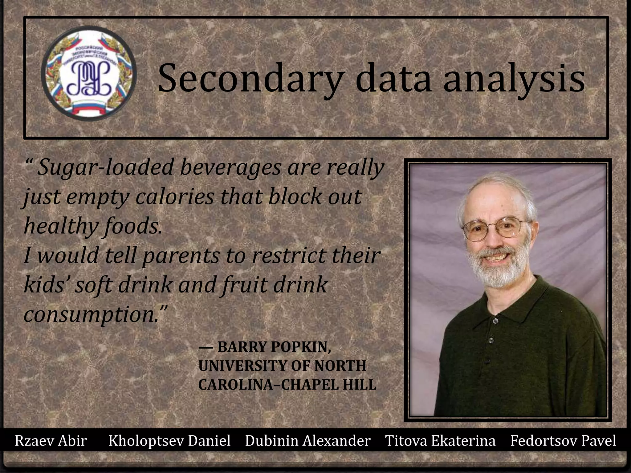 Rzaev Abir Kholoptsev Daniel Dubinin Alexander Titova Ekaterina Fedortsov Pavel
Secondary data analysis
“ Sugar-loaded beverages are really
just empty calories that block out
healthy foods.
I would tell parents to restrict their
kids’ soft drink and fruit drink
consumption.”
— BARRY POPKIN,
UNIVERSITY OF NORTH
CAROLINA–CHAPEL HILL
 