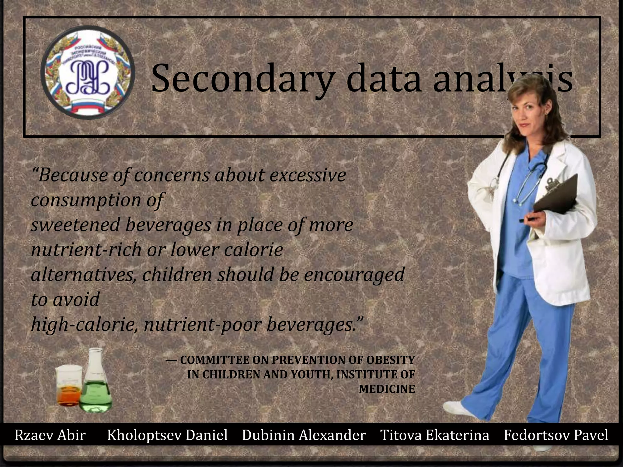 Secondary data analysis
“Because of concerns about excessive
consumption of
sweetened beverages in place of more
nutrient-rich or lower calorie
alternatives, children should be encouraged
to avoid
high-calorie, nutrient-poor beverages.”
— COMMITTEE ON PREVENTION OF OBESITY
IN CHILDREN AND YOUTH, INSTITUTE OF
MEDICINE
Rzaev Abir Kholoptsev Daniel Dubinin Alexander Titova Ekaterina Fedortsov Pavel
 