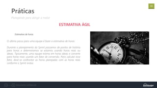 11
Documento confidencial
Práticas
ESTIMATIVA ÁGIL
Estimativa de horas
Planejando para atingir a meta!
O último passo para uma equipe é fazer a estimativa de horas:
Durante o planejamento do Sprint passamos de pontos de história
para horas e determinamos se estamos usando horas reais ou
ideais. Tipicamente, uma equipe estima em horas ideais e converte
para horas reais usando um fator de conversão. Para calcular esse
fator, deve-se confrontar as horas planejadas com as horas reais
conforme o Sprint evolui.
 