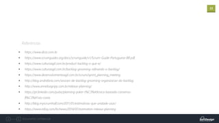 12
Documento confidencial
Referências
▪ https://www.dicio.com.br
▪ https://www.scrumguides.org/docs/scrumguide/v1/Scrum-Guide-Portuguese-BR.pdf
▪ https://www.culturaagil.com.br/product-backlog-o-que-e/
▪ https://www.culturaagil.com.br/backlog-grooming-refinando-o-backlog/
▪ https://www.desenvolvimentoagil.com.br/scrum/sprint_planning_meeting
▪ http://blog.andrefaria.com/sessoes-de-backlog-grooming-organizacao-do-backlog
▪ http://www.annelisegripp.com.br/release-planning/
▪ https://pt.linkedin.com/pulse/planning-poker-t%C3%A9cnica-baseada-consenso-
fl%C3%A1vio-costa
▪ http://blog.myscrumhalf.com/2011/01/estimativas-que-unidade-usar/
▪ https://www.infoq.com/br/news/2014/07/estimation-release-planning
 