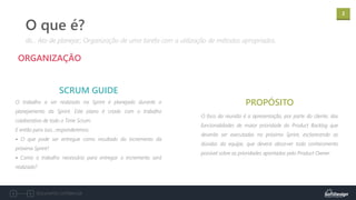 2
Documento confidencial
O trabalho a ser realizado na Sprint é planejado durante o
planejamento da Sprint. Este plano é criado com o trabalho
colaborativo de todo o Time Scrum.
E então para isso...responderemos:
• O que pode ser entregue como resultado do incremento da
próxima Sprint?
• Como o trabalho necessário para entregar o incremento será
realizado?
ORGANIZAÇÃO
SCRUM GUIDE
dic.: Ato de planejar; Organização de uma tarefa com a utilização de métodos apropriados.
O que é?
PROPÓSITO
O foco da reunião é a apresentação, por parte do cliente, das
funcionalidades de maior prioridade do Product Backlog que
deverão ser executadas no próximo Sprint, esclarecendo as
dúvidas da equipe, que deverá absorver todo conhecimento
possível sobre as prioridades apontadas pelo Product Owner.
 