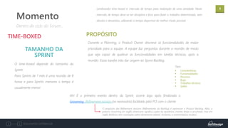 3
Documento confidencial
O time-boxed depende do tamanho da
Sprint:
Para Sprints de 1 mês é uma reunião de 8
horas e para Sprints menores o tempo é
usualmente menor.
TIME-BOXED
TAMANHO DA
SPRINT
Dentro do ciclo do Scrum...
Momento
Durante a Planning, o Product Owner descreve as funcionalidades de maior
prioridade para a equipe. A equipe faz perguntas durante a reunião de modo
que seja capaz de quebrar as funcionalidades em tarefas técnicas, após a
reunião. Essas tarefas irão dar origem ao Sprint Backlog.
PROPÓSITO
Lembrando! time-boxed é: intervalo de tempo para realização de uma atividade. Neste
intervalo de tempo deve-se ter disciplina e foco para fazer o trabalho determinado, sem
desvios e devaneios, utilizando o tempo disponível do melhor modo possível.
Ah! É o primeiro evento dentro da Sprint, ocorre logo após finalizada o
Grooming Refinement session (se necessário) facilitado pelo PO com o cliente
O propósito das Refinement sessions (Refinamento do Backlog) é aprimorar o Product Backlog. Aliás, a
palavra Grooming em inglês americano significa cuidar da aparência, manter limpo e arrumado, mas em
inglês Britânico tem conotação sobre aliciamento infantil. Portanto, a nomenclatura mudou!
Tipos:
▪ Características;
▪ Funcionalidades;
▪ Recursos;
▪ Bugs;
▪ Trabalhos técnicos;
▪ Spikes.
 