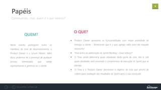 6
Documento confidencial
Neste evento participam todos os
membros do time de desenvolvimento, o
Product Owner e o Scrum Master. Além
disso, podemos ter a presença de qualquer
pessoa interessada que esteja
representando a gerência ou o cliente.
QUEM?
Continuando...mas, quem e o que mesmo?
Papéis
▪ Product Owner apresenta as funcionalidades com maior prioridade de
entrega a cliente – lembrando que é o que agrega valor para ele naquele
momento!
▪ Time entra na elaboração do Sprint Backlog – Qual esforço?
▪ O Time ainda determina quais atividades farão parte do ciclo, isto é, sob
quais atividades será assumido o compromisso de execução no Sprint que se
planeja.
▪ O Time e o Product Owner descrevem o objetivo do ciclo que servirá de
critério para avaliação dos resultados do Sprint após a sua conclusão.
O QUE?
 
