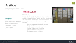 7
Documento confidencial
Existem práticas para apresentar
ao time as funcionalidades?
Como estimar o esforço?
E meta da Sprint?
O QUE?
Planejando para atingir a meta!
Práticas
Release Planning
COMO FAZER?
Trata-se de uma reunião de planejamento de alto nível que
abrange a iteração dos Sprints futuros ( ex: Sprints num período
de 2 meses). Nessa reunião temos visão a longo prazo do que
será feito, quais recursos serão implementados e quando serão
concluídas.
Para criar um Release Planning você precisará
dos seguintes itens:
1) Datas de início e fim dos Sprints;
2) Product Backlog escrito e priorizado;
3) Velocidade Média do Time (envolve
quantidade de pessoas no projeto)
 