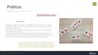 8
Documento confidencial
Práticas
ESTIMATIVA ÁGIL
Planning Poker
Planejando para atingir a meta!
O planning poker foi definido e nomeado pela primeira vez por James
Grenning, em 2002, e mais tarde popularizado por Mike Cohn, no livro Agile
Estimating and Planning.
Cada membro da equipe recebe um conjunto de cartas, com os valores de
uma determinada sequência.
A cada estória de usuário analisada, cada membro da equipe joga uma carta
com a face para baixo sobre a mesa, nela estará contido o valor numérico de
pontos que o mesmo considera justo para que a estória seja concluída.
Caso haja grandes diferenças entre as cartas jogadas, os membros que
jogaram as cartas de maior e menor valor explicarão suas razões e,
então, com base em suas explicações, as cartas são jogadas novamente
até que um consenso seja encontrado e uma estimativa seja definida.
 
