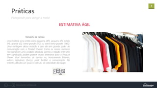 9
Documento confidencial
Práticas
ESTIMATIVA ÁGIL
Tamanho de camisa
Planejando para atingir a meta!
Uma história seria então extra-pequena (XP), pequena (P), média
(M), grande (G), extra-grande (XG) ou extra-extra-grande (XXG).
Uma vantagem dessa notação é que ela tem grande poder de
comunicação com o Product Owner. Como os nossos números
não significam uma unidade absoluta, apenas a relação entre eles
tem significado, podem parecer muito arbitrários para o Product
Owner. Usar tamanhos de camisa ou, teoricamente falando,
valores nebulosos (fuzzy), pode facilitar a comunicação. No
entanto, dificulta um pouco o cálculo da velocidade da equipe.
 
