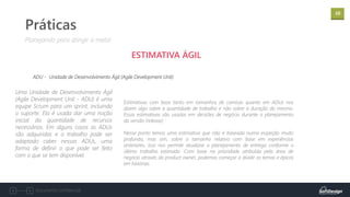 10
Documento confidencial
Práticas
ESTIMATIVA ÁGIL
ADU - Unidade de Desenvolvimento Ágil (Agile Development Unit)
Planejando para atingir a meta!
Uma Unidade de Desenvolvimento Ágil
(Agile Development Unit - ADU) é uma
equipe Scrum para um sprint, incluindo
o suporte. Ela é usada dar uma noção
inicial da quantidade de recursos
necessários. Em alguns casos as ADUs
são adquiridas e o trabalho pode ser
adaptado caber nessas ADUs, uma
forma de definir o que pode ser feito
com o que se tem disponível.
Estimativas com base tanto em tamanhos de camisas quanto em ADUs nos
dizem algo sobre a quantidade de trabalho e não sobre a duração do mesmo.
Essas estimativas são usadas em decisões de negócio durante o planejamento
da versão (release) :
Nesse ponto temos uma estimativa que não é baseada numa inspeção muito
profunda, mas sim, sobre o tamanho relativo com base em experiências
anteriores. Isso nos permite atualizar o planejamento de entrega conforme o
último trabalho estimado. Com base na prioridade atribuída pela área de
negócio através do product owner, podemos começar a dividir os temas e épicos
em histórias.
 