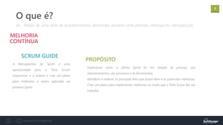 2
Documento confidencial
A Retrospectiva da Sprint é uma
oportunidade para o Time Scrum
inspecionar a si próprio e criar um plano
para melhorias a serem aplicadas na
próxima Sprint.
MELHORIA
CONTÍNUA
SCRUM GUIDE
dic.: Relato de uma série de acontecimentos decorridos durante certo período; retrospecto, retrospecção.
O que é?
Inspecionar como a última Sprint foi em relação às pessoas, aos
relacionamentos, aos processos e às ferramentas;
Identificar e ordenar os principais itens que foram bem e as potenciais melhorias;
Criar um plano para implementar melhorias no modo que o Time Scrum faz seu
trabalho.
PROPÓSITO
 