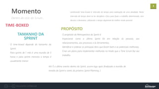 3
Documento confidencial
O time-boxed depende do tamanho da
Sprint:
Para sprints de 1 mês é uma reunião de 3
horas e para sprints menores o tempo é
usualmente menor.
TIME-BOXED
TAMANHO DA
SPRINT
Dentro do ciclo do Scrum...
Momento
O propósito da Retrospectiva da Sprint é:
Inspecionar como a última Sprint foi em relação às pessoas, aos
relacionamentos, aos processos e às ferramentas;
Identificar e ordenar os principais itens que foram bem e as potenciais melhorias;
Criar um plano para implementar melhorias no modo que o Time Scrum faz seu
trabalho.
PROPÓSITO
Lembrando! time-boxed é: intervalo de tempo para realização de uma atividade. Neste
intervalo de tempo deve-se ter disciplina e foco para fazer o trabalho determinado, sem
desvios e devaneios, utilizando o tempo disponível do melhor modo possível.
Ah! É o último evento dentro da Sprint, ocorre logo após finalizada a reunião de
revisão da Sprint e antes do próximo Sprint Planning :)
 