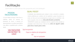 4
Documento confidencial
O Scrum Master encoraja o Time Scrum a
melhorar, dentro do processo do
framework do Scrum, o processo de
desenvolvimento e as práticas para fazê-lo
mais efetivo e agradável para a próxima
Sprint.
PESSOA
FACILITADORA
Quem deve ou seria a pessoa mais apropriada para esta facilitação?
Facilitação
O facilitador atua exatamente para conduzir o time a encontrar as soluções,
resolver problemas por si próprio, com isso ajudando o grupo de pessoas a se
tornar um time, por isso ele desempenha um papel chave na cerimônia: é ele
quem vai ajudar o time a ter uma discussão focada e produtiva.
IMPORTANTE ressaltar que o facilitador não tem o papel de tomar decisões ou
autoridade, muito menos de ser o herói do time, deve ser alguém aceito
pelo time e neutro para o time.
QUAL FOCO?
VAI FACILITAR
UM RETRO? TE
LIGA!
Seja transparente
Foque no objetivo da retrospectiva
Seja um agregador
Aja
 