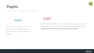 5
Documento confidencial
Neste evento participam todos os
membros do time de desenvolvimento e o
Scrum Master. Já o Product Owner não é
obrigatório.
QUEM?
Continuando...mas, quem e o que mesmo?
Papéis
Nesta reunião é importante que cada membro do time fale suas percepções de
forma aberta e sem restrições, não se sentindo intimidado pelo restante do time.
Lembrando: AMBIENTE SEGURO e NEUTRALIDADE é importante!
O QUE?
 