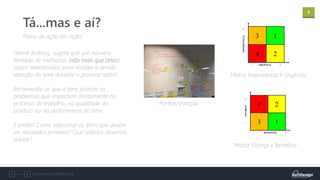9
Documento confidencial
Plano de ação em ação!
Tá...mas e aí?
Henrik Kniberg, sugere que um número
limitado de melhorias (não mais que cinco)
sejam selecionadas para receber a devida
atenção do time durante o próximo sprint.
Recomenda-se que o time priorize os
problemas que impactam diretamente no
processo de trabalho, na qualidade do
produto ou na performance do time.
E então? Como selecionar os itens que devem
ser resolvidos primeiro? Que critérios devemos
adotar?
Matriz Esforço x Benefício
Matriz Importância X Urgência
Pontos/Votação
 