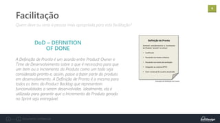 6
Documento confidencial
A Definição de Pronto é um acordo entre Product Owner e
Time de Desenvolvimento sobre o que é necessário para que
um item ou o Incremento do Produto como um todo seja
considerado pronto e, assim, passe a fazer parte do produto
em desenvolvimento. A Definição de Pronto é a mesma para
todos os itens do Product Backlog que representem
funcionalidades a serem desenvolvidas. Idealmente, ela é
utilizada para garantir que o Incremento do Produto gerado
no Sprint seja entregável.
Quem deve ou seria a pessoa mais apropriada para esta facilitação?
Facilitação
DoD – DEFINITION
OF DONE
 