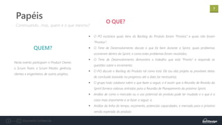 7
Documento confidencial
Neste evento participam o Product Owner,
o Scrum Team, o Scrum Master, gerência,
clientes e engenheiros de outros projetos.
QUEM?
Continuando...mas, quem e o que mesmo?
Papéis
▪ O PO esclarece quais itens do Backlog do Produto foram “Prontos” e quais não foram
“Prontos”;
▪ O Time de Desenvolvimento discute o que foi bem durante a Sprint, quais problemas
ocorreram dentro da Sprint, e como estes problemas foram resolvidos;
▪ O Time de Desenvolvimento demonstra o trabalho que está “Pronto” e responde as
questões sobre o incremento;
▪ O PO discute o Backlog do Produto tal como está. Ele (ou ela) projeta as prováveis datas
de conclusão baseado no progresso até a data (se necessário);
▪ O grupo todo colabora sobre o que fazer a seguir, e é assim que a Reunião de Revisão da
Sprint fornece valiosas entradas para a Reunião de Planejamento da próxima Sprint;
▪ Análise de como o mercado ou o uso potencial do produto pode ter mudado e o que é a
coisa mais importante a se fazer a seguir; e,
▪ Análise da linha do tempo, orçamento, potenciais capacidades, e mercado para a próxima
versão esperada do produto.
O QUE?
 
